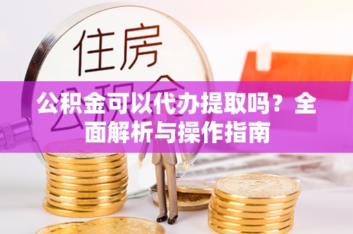新干公积金可以代办提取吗？全面解析与操作指南