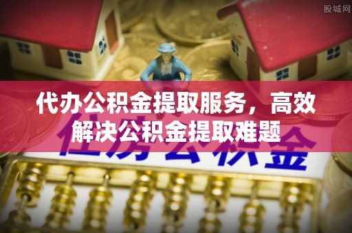 新干代办公积金提取服务，高效解决公积金提取难题
