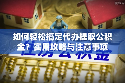新干如何轻松搞定代办提取公积金？实用攻略与注意事项