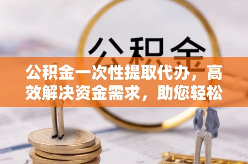 新干公积金一次性提取代办，高效解决资金需求，助您轻松应对生活难题