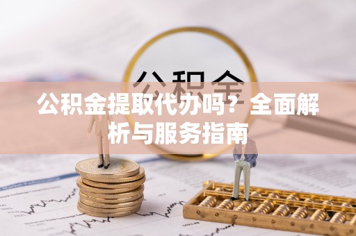 新干公积金提取代办吗？全面解析与服务指南