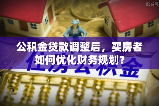 新干公积金贷款调整后，买房者如何优化财务规划？