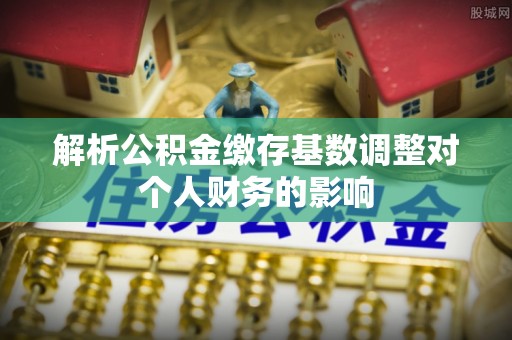 新干解析公积金缴存基数调整对个人财务的影响