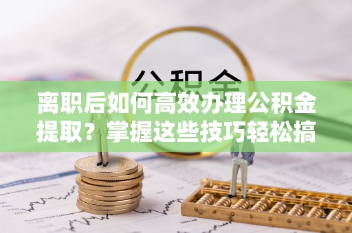 新干离职后如何高效办理公积金提取？掌握这些技巧轻松搞定