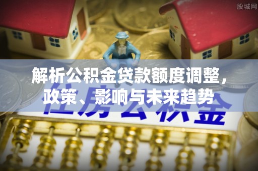 新干解析公积金贷款额度调整，政策、影响与未来趋势