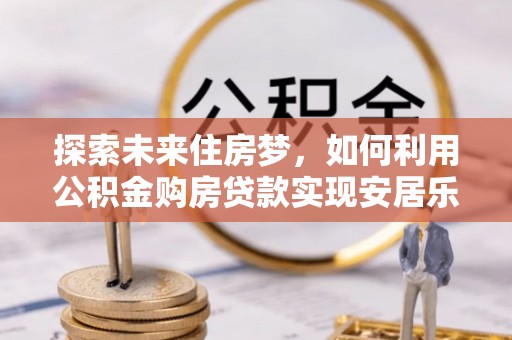 新干探索未来住房梦，如何利用公积金购房贷款实现安居乐业