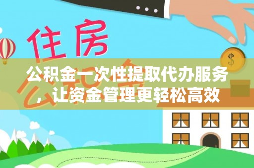 新干公积金一次性提取代办服务，让资金管理更轻松高效