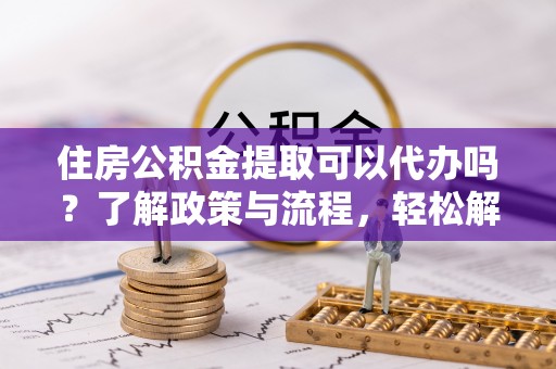 新干住房公积金提取可以代办吗？了解政策与流程，轻松解决你的疑问