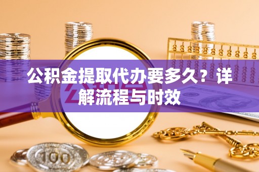 新干公积金提取代办要多久？详解流程与时效