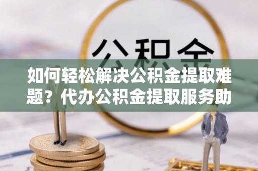 新干如何轻松解决公积金提取难题？代办公积金提取服务助您一臂之力