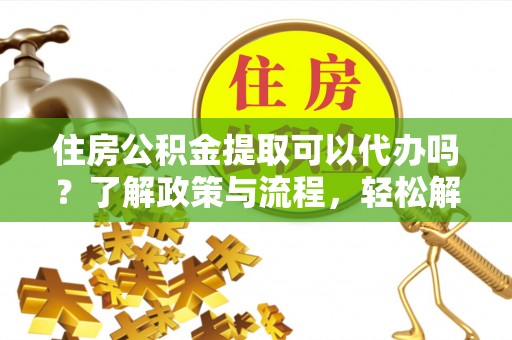 新干住房公积金提取可以代办吗？了解政策与流程，轻松解决疑惑
