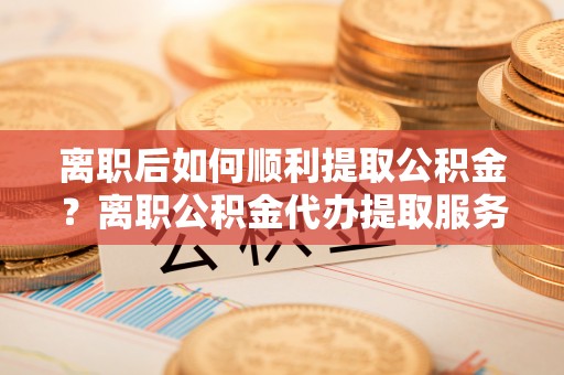 新干离职后如何顺利提取公积金？离职公积金代办提取服务助力无忧办理