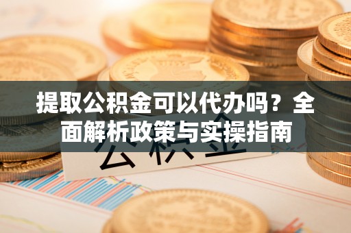 新干提取公积金可以代办吗？全面解析政策与实操指南