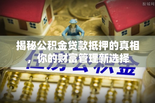 新干揭秘公积金贷款抵押的真相，你的财富管理新选择