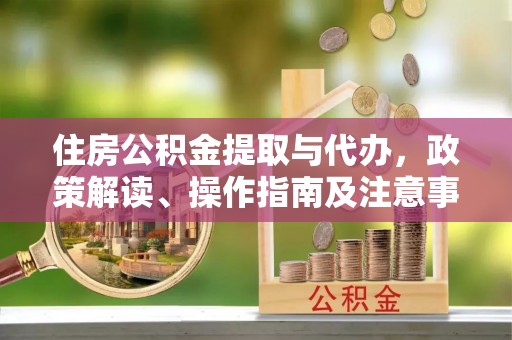 新干住房公积金提取与代办，政策解读、操作指南及注意事项