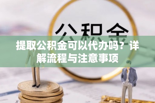 新干提取公积金可以代办吗？详解流程与注意事项
