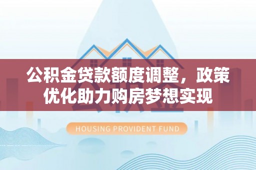 新干公积金贷款额度调整，政策优化助力购房梦想实现