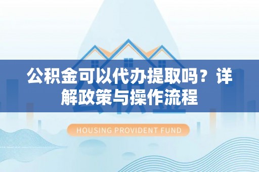 新干公积金可以代办提取吗？详解政策与操作流程