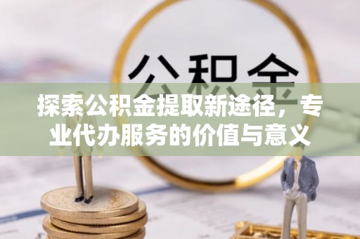 新干探索公积金提取新途径，专业代办服务的价值与意义