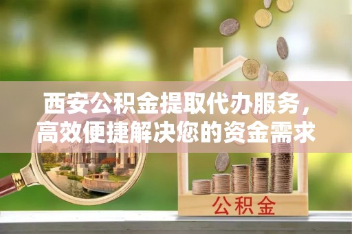 新干西安公积金提取代办服务，高效便捷解决您的资金需求