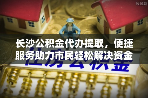 新干长沙公积金代办提取，便捷服务助力市民轻松解决资金需求