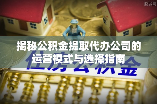 新干揭秘公积金提取代办公司的运营模式与选择指南