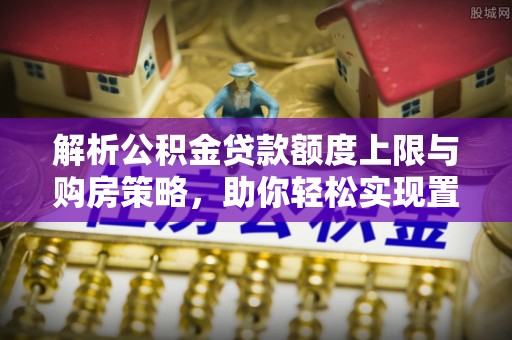 新干解析公积金贷款额度上限与购房策略，助你轻松实现置业梦想