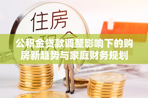 新干公积金贷款调整影响下的购房新趋势与家庭财务规划