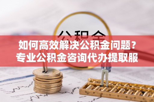 新干如何高效解决公积金问题？专业公积金咨询代办提取服务来帮你
