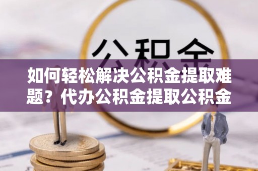 新干如何轻松解决公积金提取难题？代办公积金提取公积金服务详解