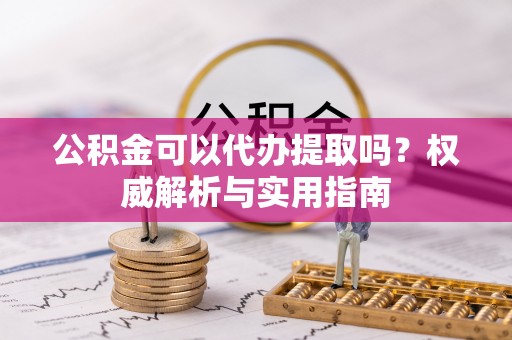新干公积金可以代办提取吗？权威解析与实用指南