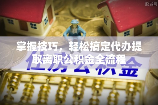 新干掌握技巧，轻松搞定代办提取离职公积金全流程
