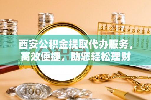 新干西安公积金提取代办服务，高效便捷，助您轻松理财