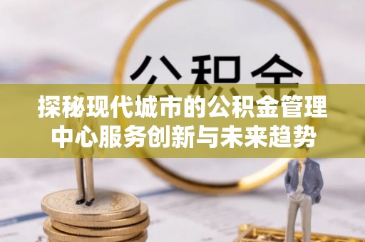 新干探秘现代城市的公积金管理中心服务创新与未来趋势