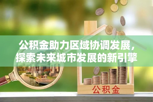 新干公积金助力区域协调发展，探索未来城市发展的新引擎