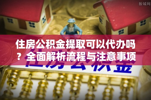 新干住房公积金提取可以代办吗？全面解析流程与注意事项
