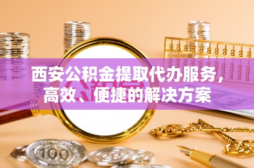 新干西安公积金提取代办服务，高效、便捷的解决方案
