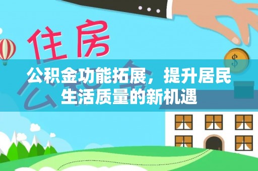 新干公积金功能拓展，提升居民生活质量的新机遇