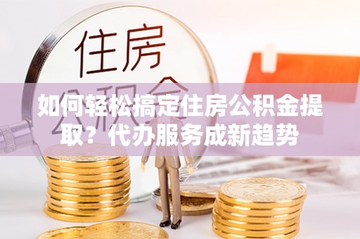 新干如何轻松搞定住房公积金提取？代办服务成新趋势