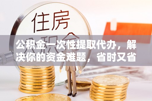 新干公积金一次性提取代办，解决你的资金难题，省时又省心
