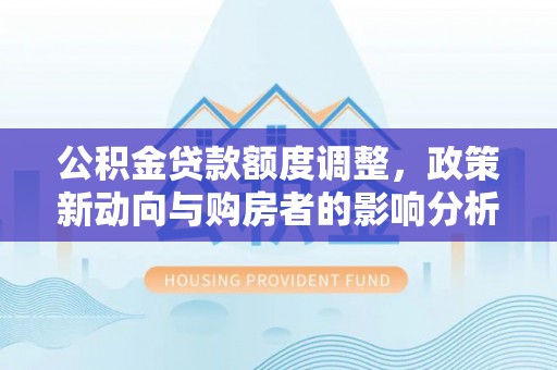 新干公积金贷款额度调整，政策新动向与购房者的影响分析