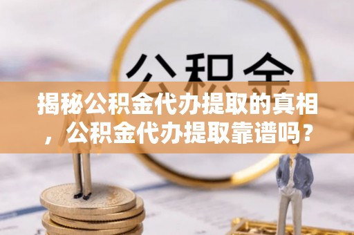 新干揭秘公积金代办提取的真相，公积金代办提取靠谱吗？你需要知道这些关键点