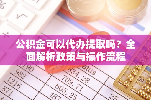 新干公积金可以代办提取吗？全面解析政策与操作流程