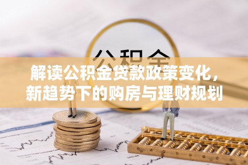 新干解读公积金贷款政策变化，新趋势下的购房与理财规划