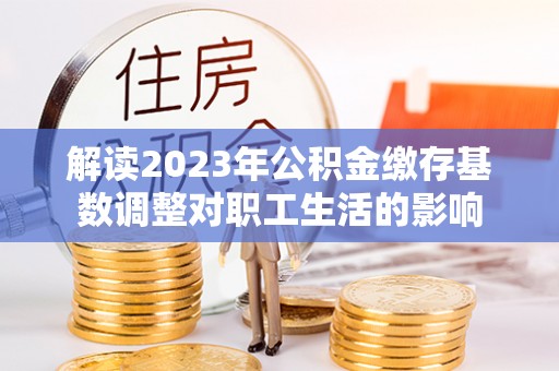 新干解读2023年公积金缴存基数调整对职工生活的影响