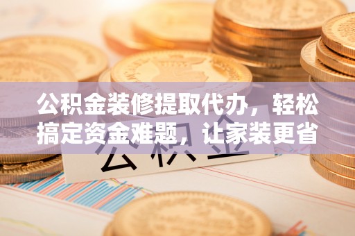新干公积金装修提取代办，轻松搞定资金难题，让家装更省心