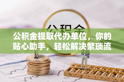 新干公积金提取代办单位，你的贴心助手，轻松解决繁琐流程