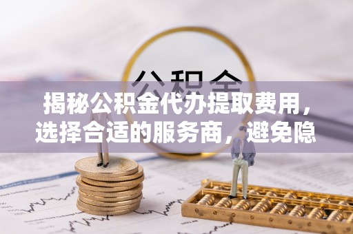 新干揭秘公积金代办提取费用，选择合适的服务商，避免隐性收费