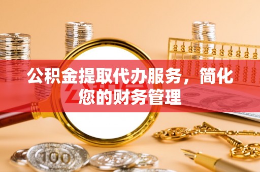 新干公积金提取代办服务，简化您的财务管理