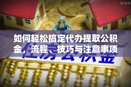 新干如何轻松搞定代办提取公积金，流程、技巧与注意事项全解析